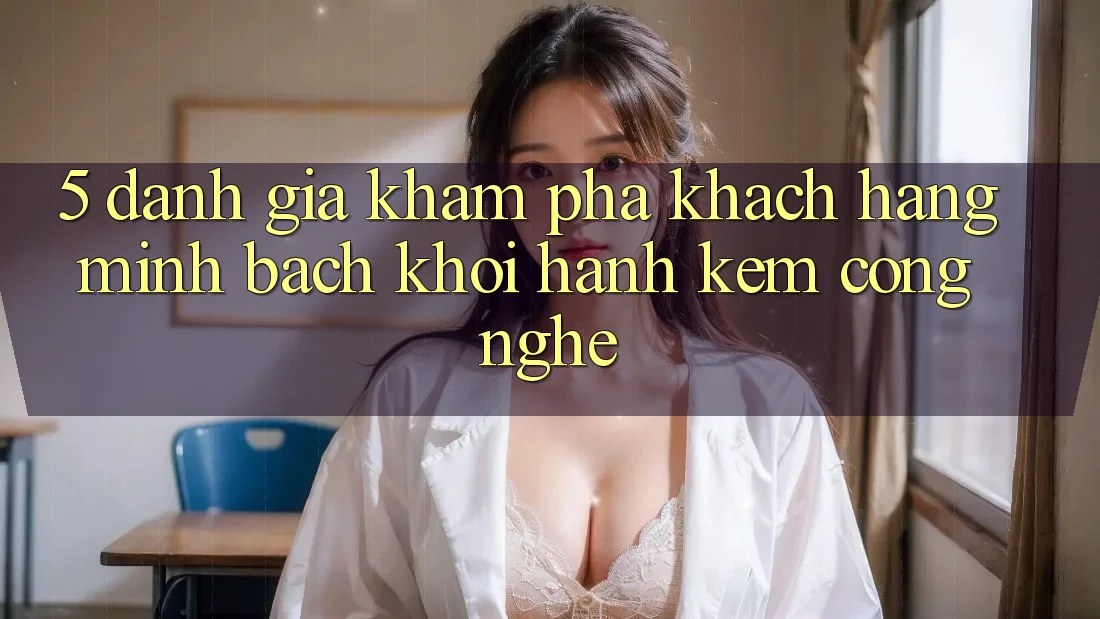 5. Đánh Giá Khám phá Khách Hàng: Minh bạch Khởi hành Kèm Công Nghệ
