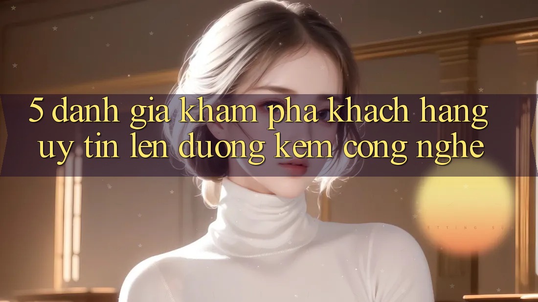 5. Đánh Giá Khám phá Khách Hàng: Uy Tín Lên đường Kèm Công Nghệ