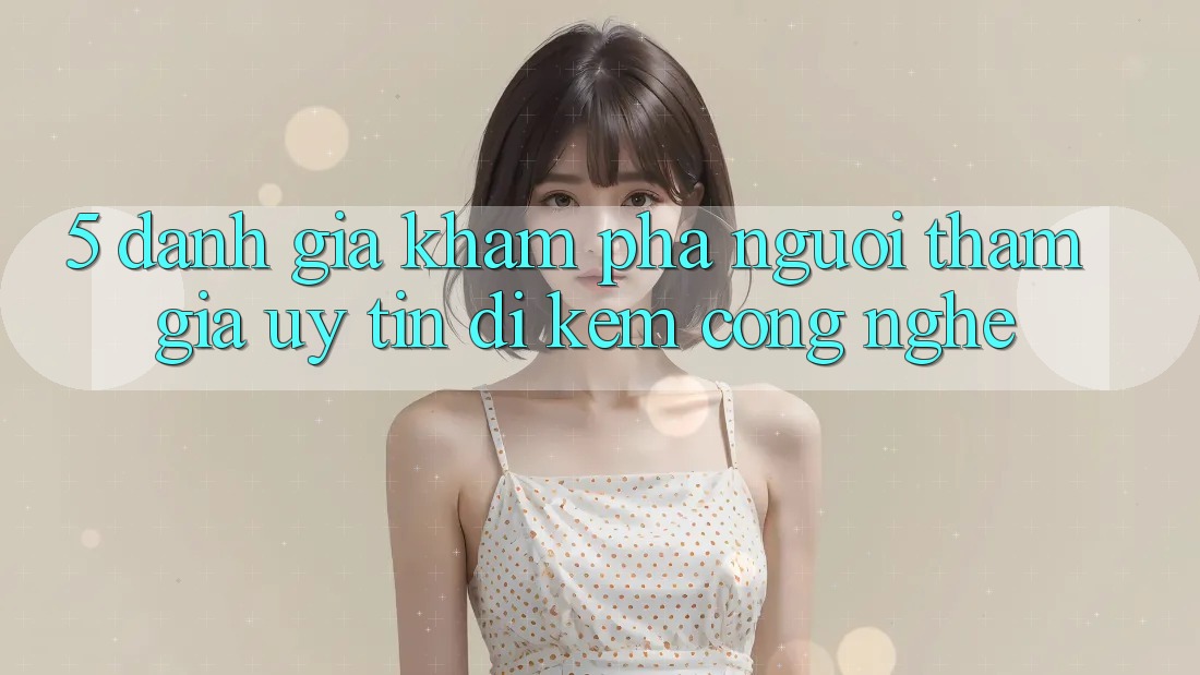 5. Đánh Giá Khám phá Người tham gia: Uy Tín Đi Kèm Công Nghệ