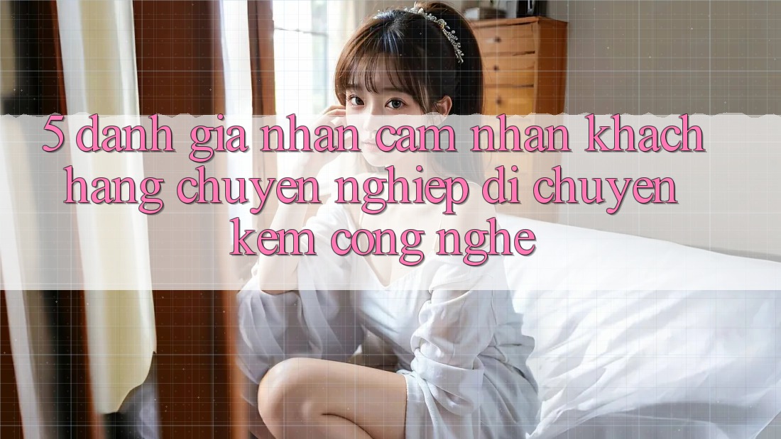 5. Đánh Giá Nhận cảm nhận Khách Hàng: Chuyên nghiệp Di chuyển Kèm Công Nghệ 5. Đánh Giá Nhận cảm nhận Khách Hàng: Chuyên nghiệp Di chuyển Kèm Công Nghệ