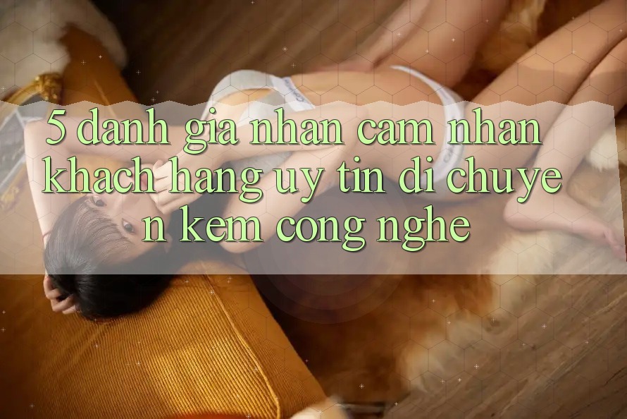 5. Đánh Giá Nhận cảm nhận Khách Hàng: Uy Tín Di chuyển Kèm Công Nghệ 5. Đánh Giá Nhận cảm nhận Khách Hàng: Uy Tín Di chuyển Kèm Công Nghệ