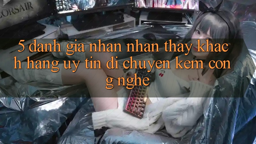 5. Đánh Giá Nhận nhận thấy Khách Hàng: Uy Tín Di chuyển Kèm Công Nghệ