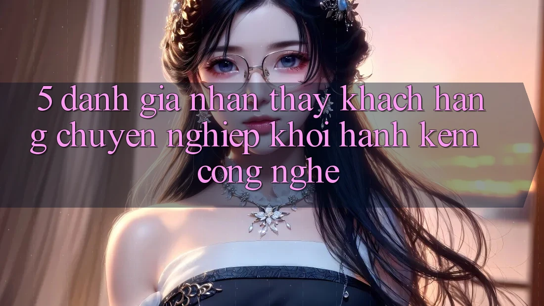 5. Đánh Giá Nhận thấy Khách Hàng: Chuyên nghiệp Khởi hành Kèm Công Nghệ
