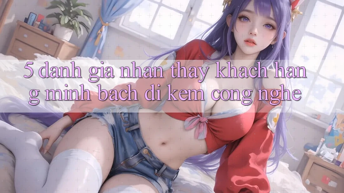 5. Đánh Giá Nhận thấy Khách Hàng: Minh bạch Đi Kèm Công Nghệ
