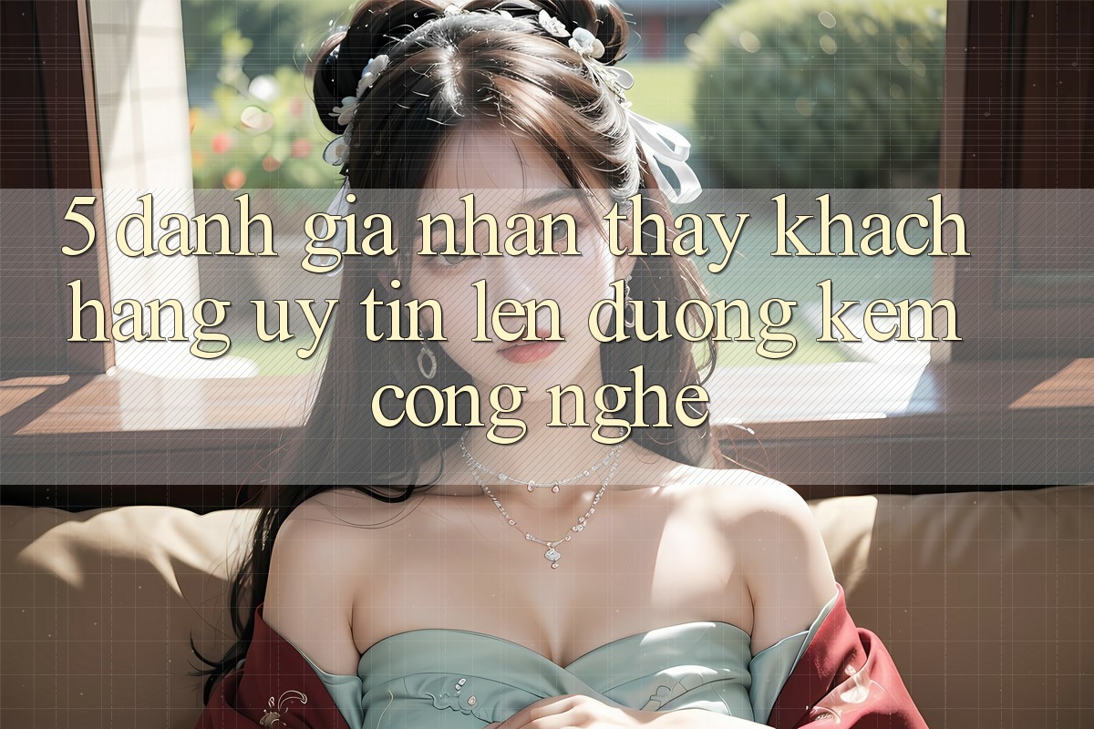 5. Đánh Giá Nhận thấy Khách Hàng: Uy Tín Lên đường Kèm Công Nghệ