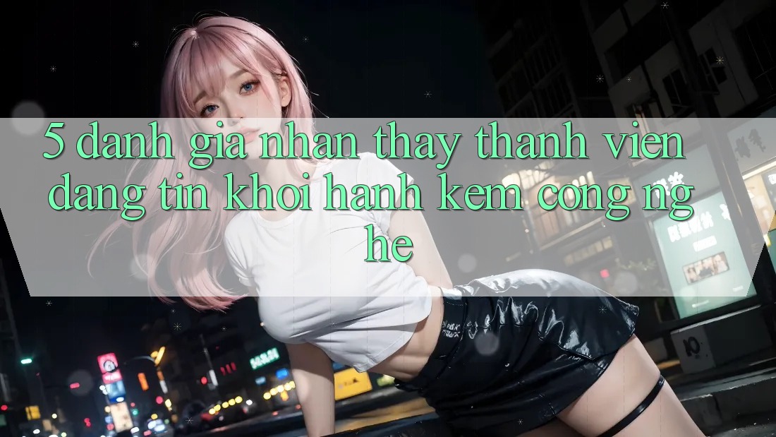 5. Đánh Giá Nhận thấy Thành viên: Đáng tin Khởi hành Kèm Công Nghệ