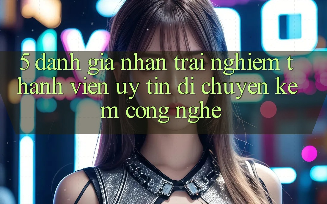 5. Đánh Giá Nhận trải nghiệm Thành viên: Uy Tín Di chuyển Kèm Công Nghệ