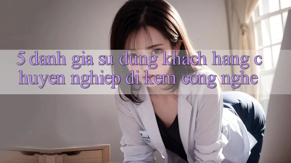 5. Đánh Giá Sử dụng Khách Hàng: Chuyên nghiệp Đi Kèm Công Nghệ