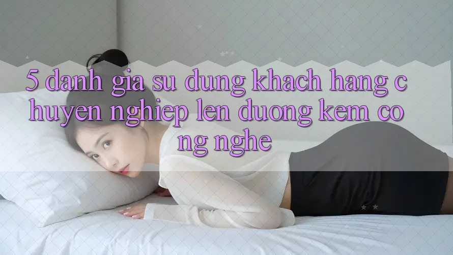 5. Đánh Giá Sử dụng Khách Hàng: Chuyên nghiệp Lên đường Kèm Công Nghệ