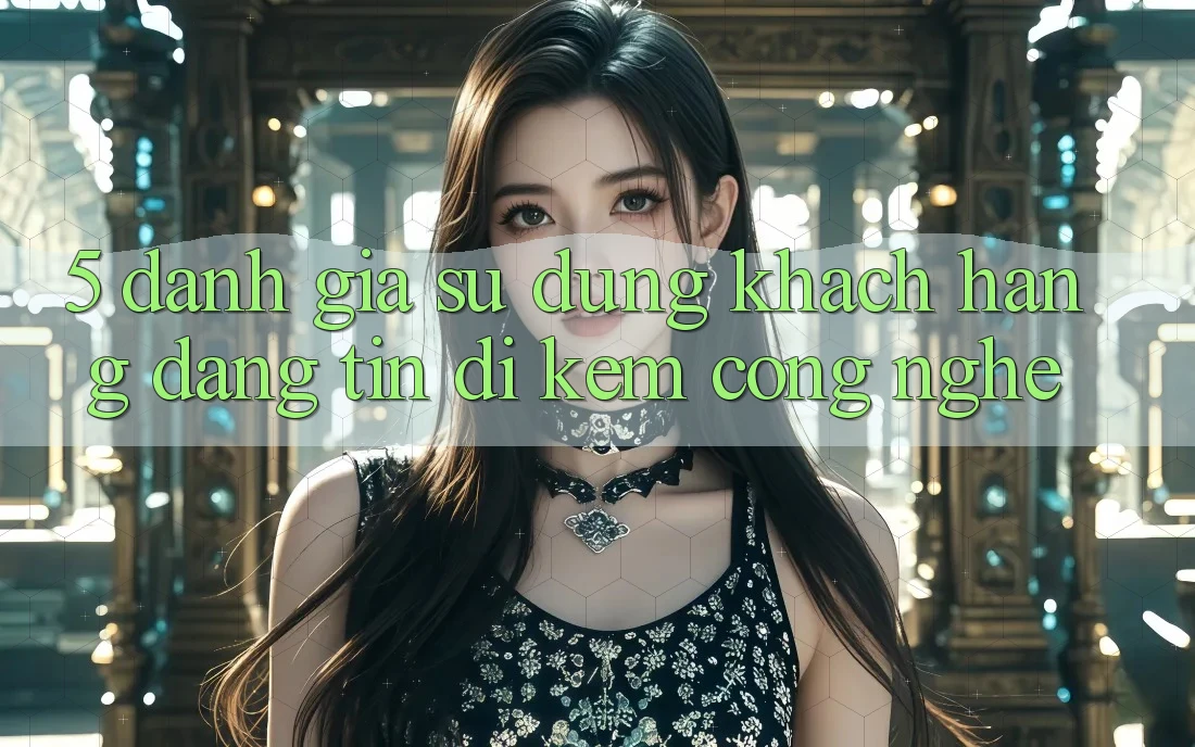 5. Đánh Giá Sử dụng Khách Hàng: Đáng tin Đi Kèm Công Nghệ