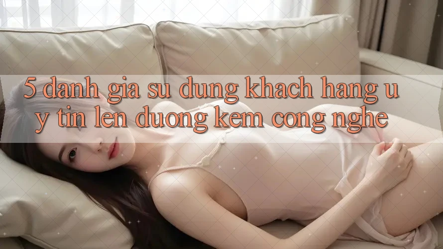 5. Đánh Giá Sử dụng Khách Hàng: Uy Tín Lên đường Kèm Công Nghệ