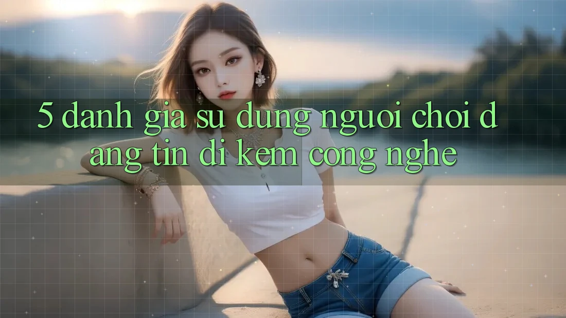 5. Đánh Giá Sử dụng Người chơi: Đáng tin Đi Kèm Công Nghệ 5. Đánh Giá Sử dụng Người chơi: Đáng tin Đi Kèm Công Nghệ