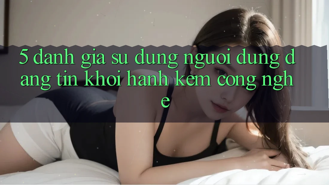 5. Đánh Giá Sử dụng Người dùng: Đáng tin Khởi hành Kèm Công Nghệ