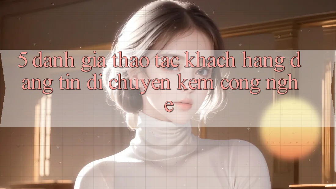 5. Đánh Giá Thao tác Khách Hàng: Đáng tin Di chuyển Kèm Công Nghệ 5. Đánh Giá Thao tác Khách Hàng: Đáng tin Di chuyển Kèm Công Nghệ