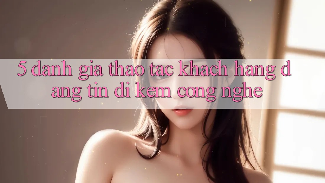 5. Đánh Giá Thao tác Khách Hàng: Đáng tin Đi Kèm Công Nghệ 5. Đánh Giá Thao tác Khách Hàng: Đáng tin Đi Kèm Công Nghệ