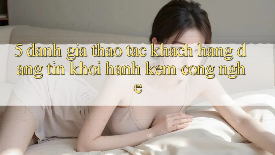 5. Đánh Giá Thao tác Khách Hàng: Đáng tin Khởi hành Kèm Công Nghệ