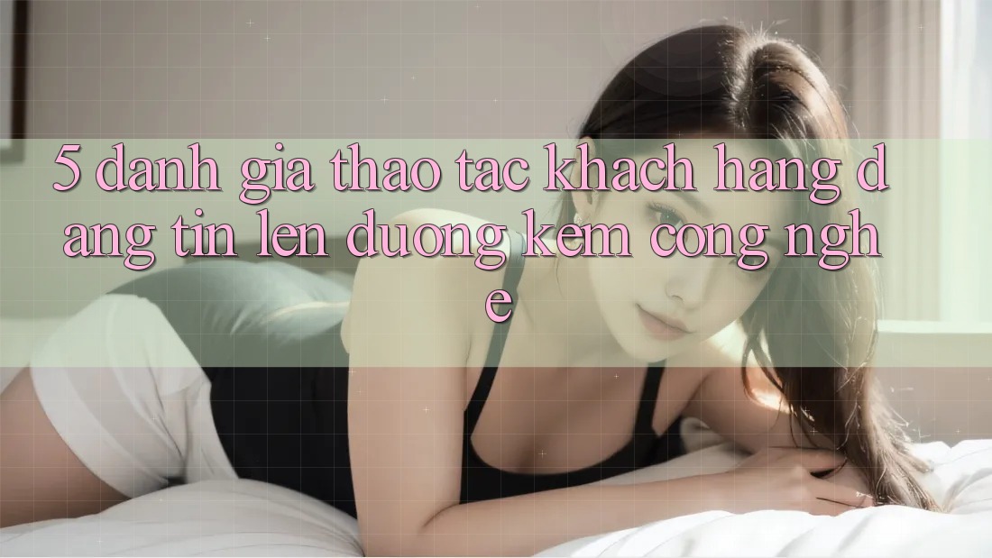 5. Đánh Giá Thao tác Khách Hàng: Đáng tin Lên đường Kèm Công Nghệ