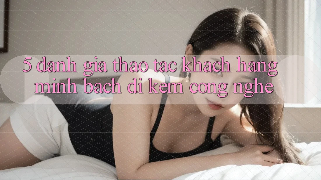 5. Đánh Giá Thao tác Khách Hàng: Minh bạch Đi Kèm Công Nghệ 5. Đánh Giá Thao tác Khách Hàng: Minh bạch Đi Kèm Công Nghệ