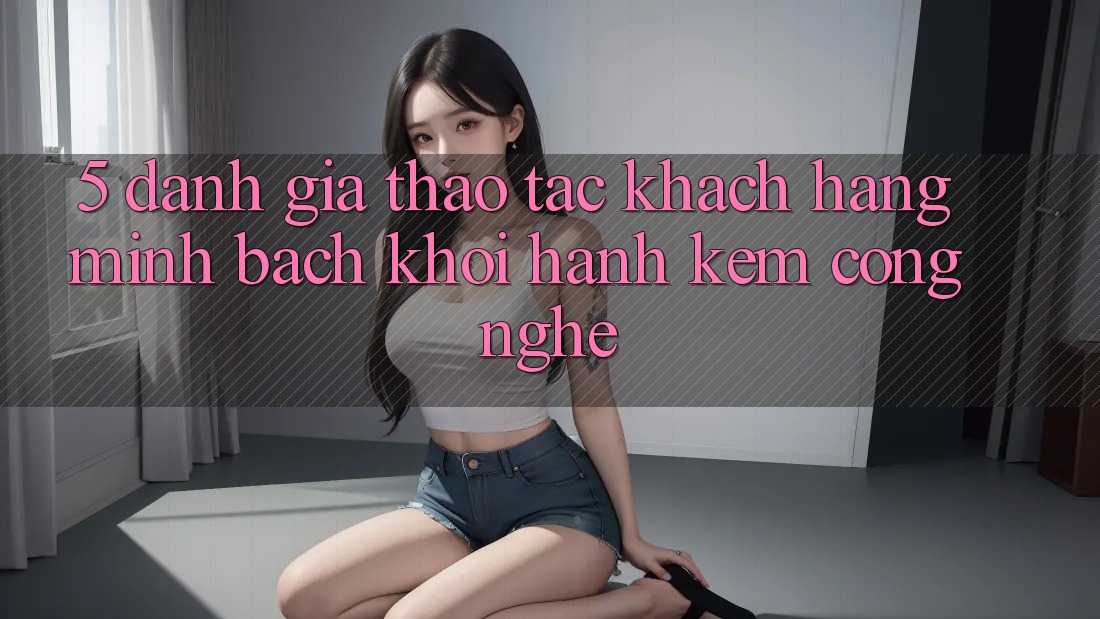 5. Đánh Giá Thao tác Khách Hàng: Minh bạch Khởi hành Kèm Công Nghệ