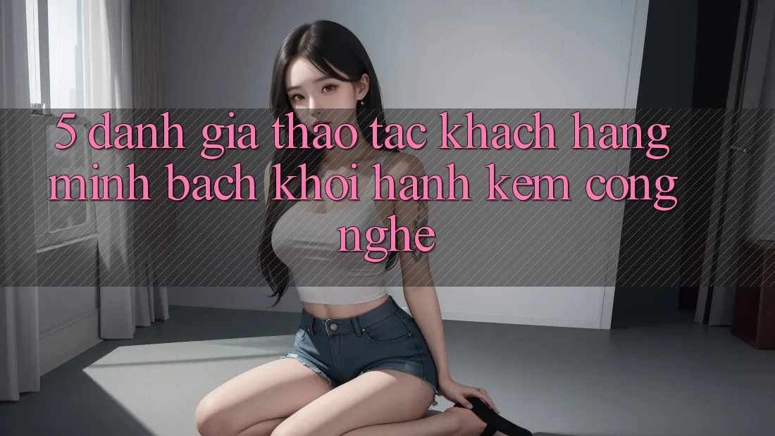 5. Đánh Giá Thao tác Khách hàng: Minh bạch Khởi hành Kèm Công Nghệ 5. Đánh Giá Thao tác Khách hàng: Minh bạch Khởi hành Kèm Công Nghệ