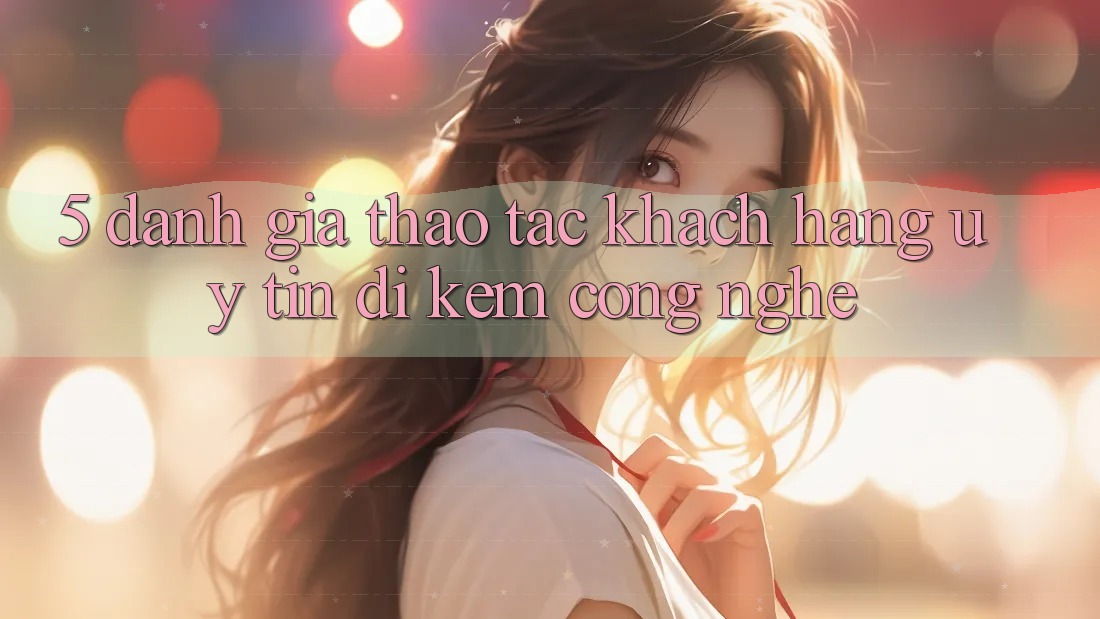 5. Đánh Giá Thao tác Khách Hàng: Uy Tín Đi Kèm Công Nghệ 5. Đánh Giá Thao tác Khách Hàng: Uy Tín Đi Kèm Công Nghệ