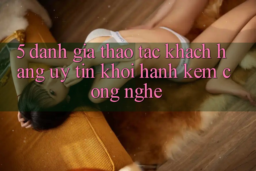 5. Đánh Giá Thao tác Khách Hàng: Uy Tín Khởi hành Kèm Công Nghệ 5. Đánh Giá Thao tác Khách Hàng: Uy Tín Khởi hành Kèm Công Nghệ