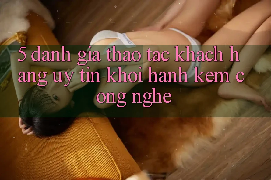 5. Đánh Giá Thao tác Khách Hàng: Uy Tín Khởi hành Kèm Công Nghệ 5. Đánh Giá Thao tác Khách Hàng: Uy Tín Khởi hành Kèm Công Nghệ