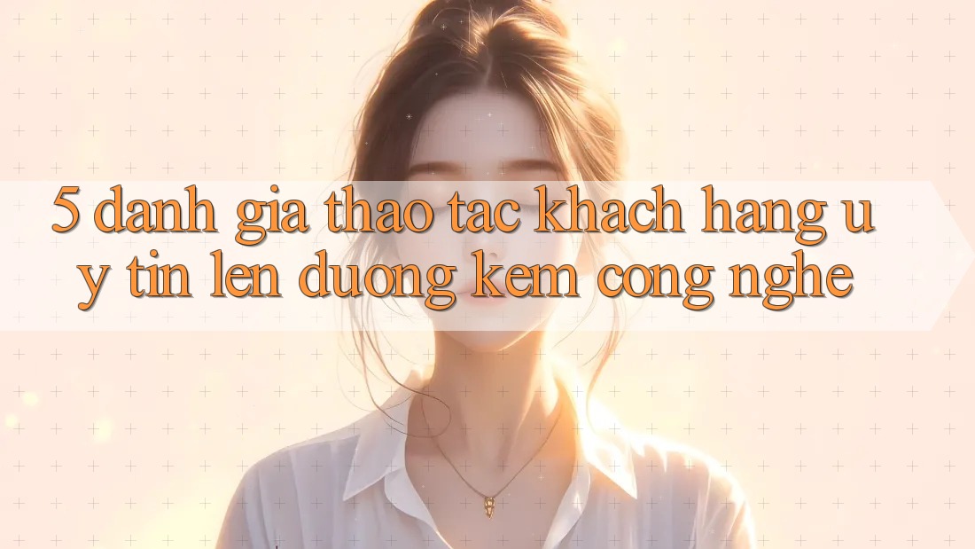 5. Đánh Giá Thao tác Khách Hàng: Uy Tín Lên đường Kèm Công Nghệ 5. Đánh Giá Thao tác Khách Hàng: Uy Tín Lên đường Kèm Công Nghệ
