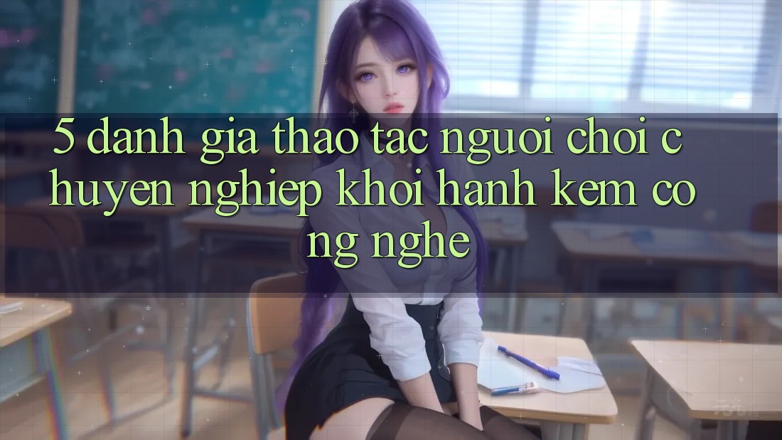 5. Đánh Giá Thao tác Người chơi: Chuyên nghiệp Khởi hành Kèm Công Nghệ 5. Đánh Giá Thao tác Người chơi: Chuyên nghiệp Khởi hành Kèm Công Nghệ