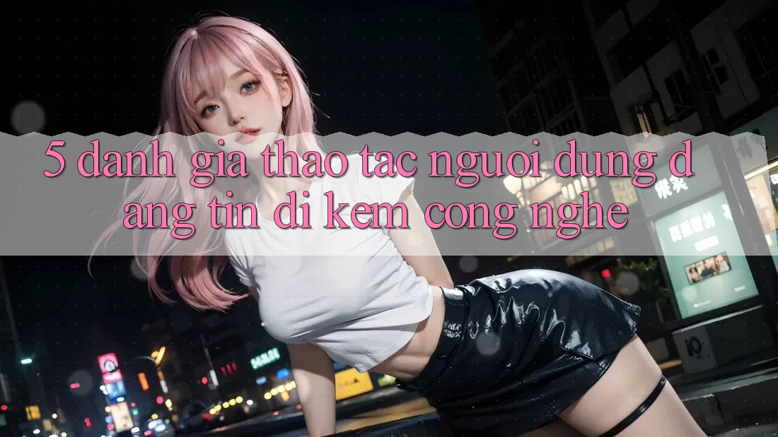 5. Đánh Giá Thao tác Người dùng: Đáng tin Đi Kèm Công Nghệ 5. Đánh Giá Thao tác Người dùng: Đáng tin Đi Kèm Công Nghệ