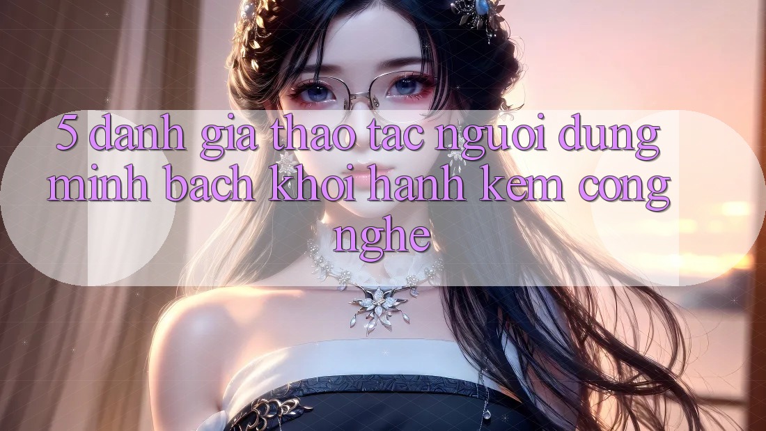 5. Đánh Giá Thao tác Người dùng: Minh bạch Khởi hành Kèm Công Nghệ