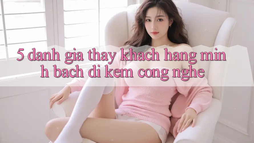 5. Đánh Giá Thấy Khách Hàng: Minh bạch Đi Kèm Công Nghệ