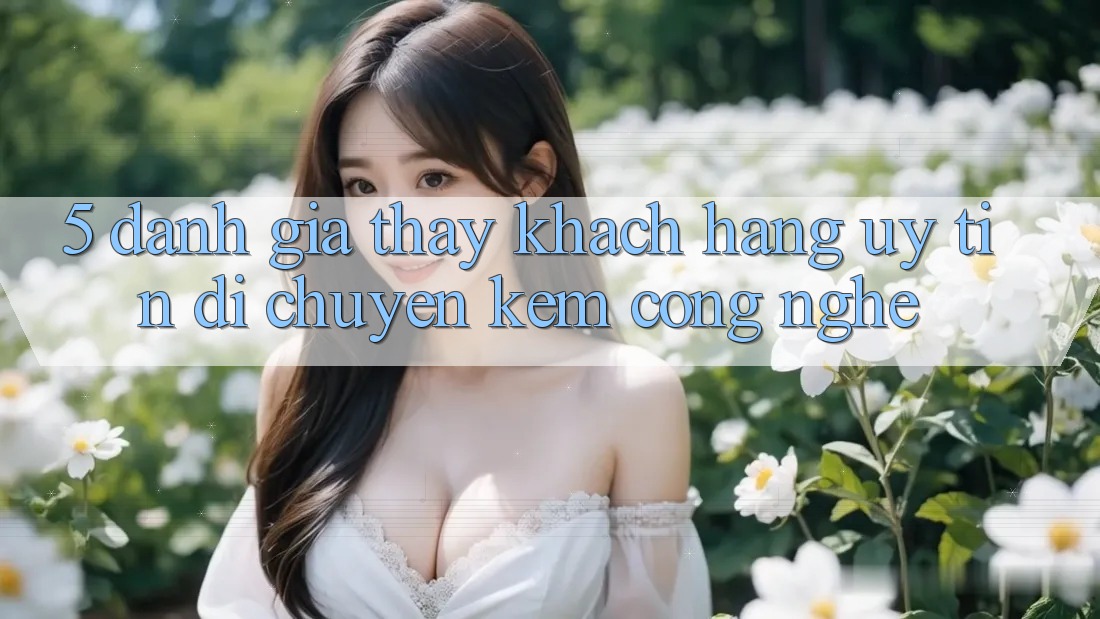 5. Đánh Giá Thấy Khách Hàng: Uy Tín Di chuyển Kèm Công Nghệ 5. Đánh Giá Thấy Khách Hàng: Uy Tín Di chuyển Kèm Công Nghệ