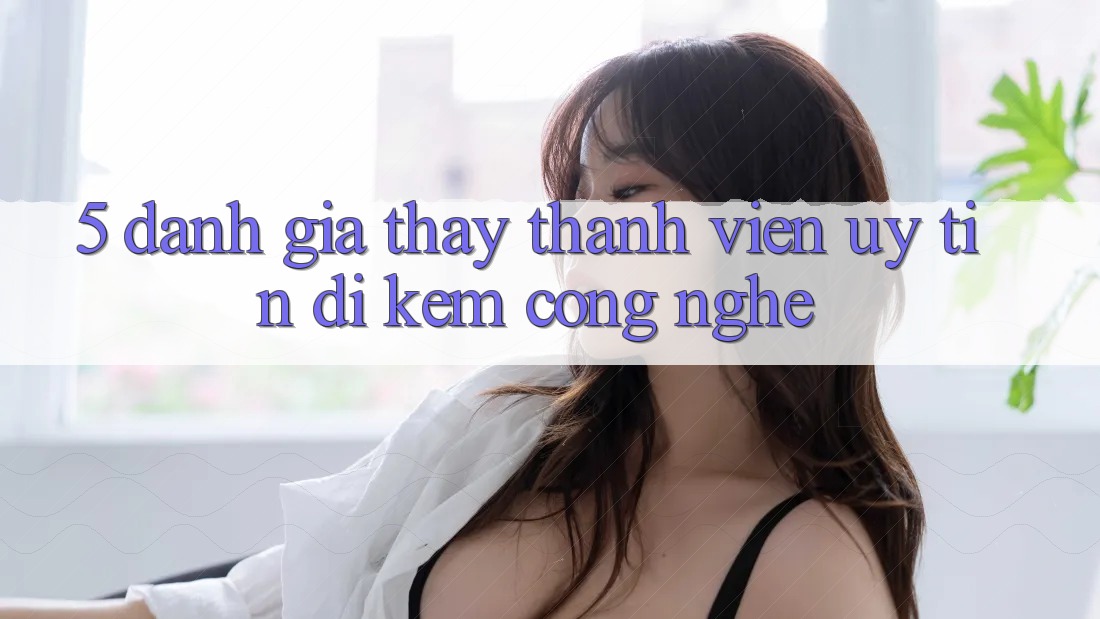 5. Đánh Giá Thấy Thành viên: Uy tín Đi Kèm Công Nghệ 5. Đánh Giá Thấy Thành viên: Uy tín Đi Kèm Công Nghệ