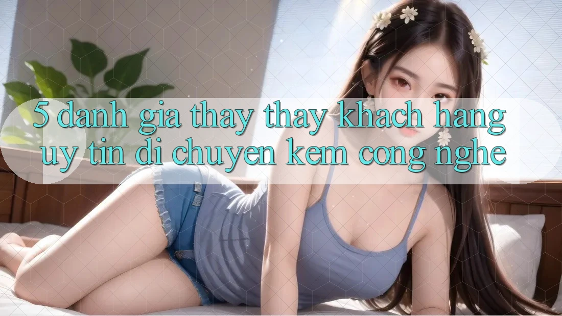 5. Đánh Giá Thấy thấy Khách Hàng: Uy Tín Di chuyển Kèm Công Nghệ