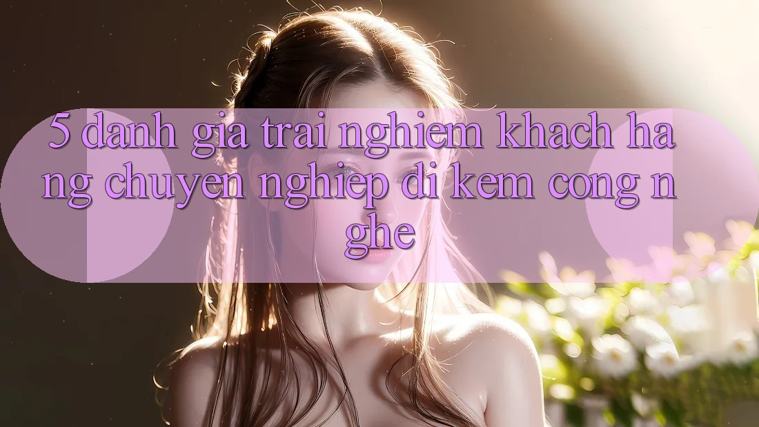 5. Đánh Giá Trải Nghiệm Khách Hàng: Chuyên nghiệp Đi Kèm Công Nghệ 5. Đánh Giá Trải Nghiệm Khách Hàng: Chuyên nghiệp Đi Kèm Công Nghệ