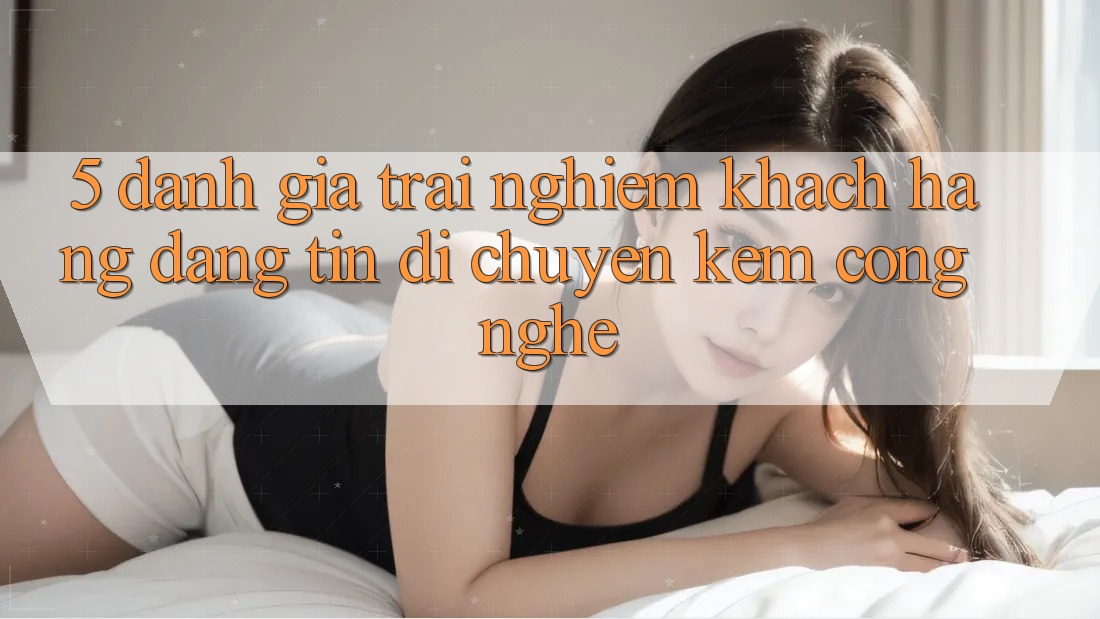 5. Đánh Giá Trải Nghiệm Khách Hàng: Đáng tin Di chuyển Kèm Công Nghệ 5. Đánh Giá Trải Nghiệm Khách Hàng: Đáng tin Di chuyển Kèm Công Nghệ