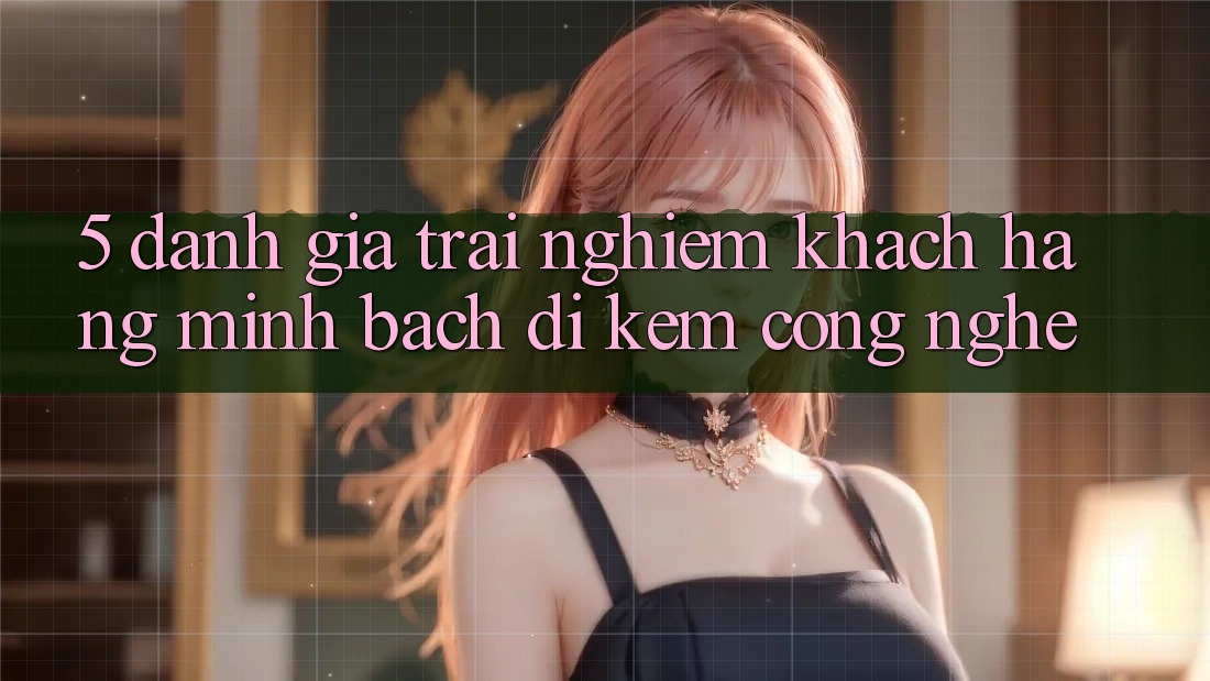 5. Đánh Giá Trải nghiệm Khách Hàng: Minh bạch Đi Kèm Công Nghệ