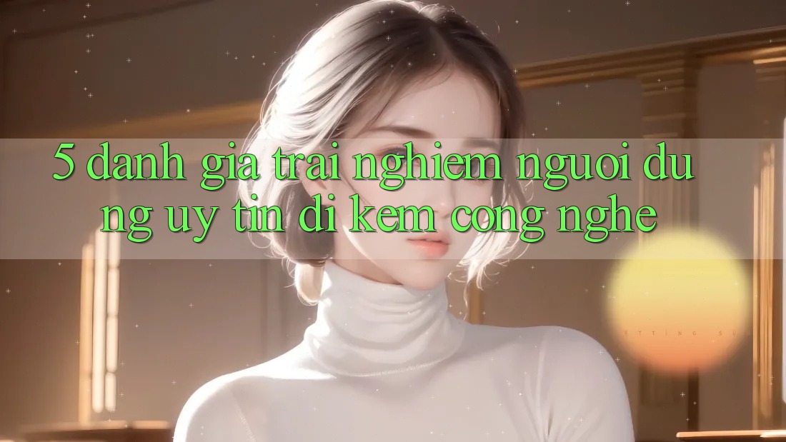 5. Đánh Giá Trải Nghiệm Người dùng: Uy Tín Đi Kèm Công Nghệ