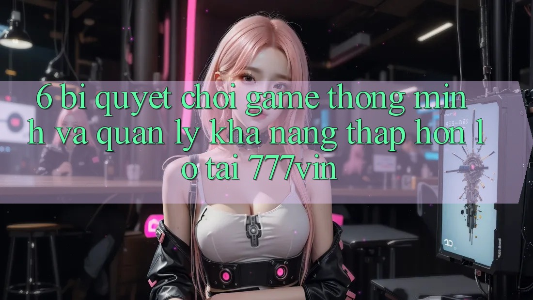 6. Bí Quyết Chơi Game Thông Minh Và Quản Lý Khả năng thấp hơn lỗ Tại 777vin