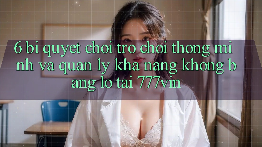 6. Bí Quyết Chơi Trò chơi Thông Minh Và Quản Lý Khả năng không bằng lỗ Tại 777vin