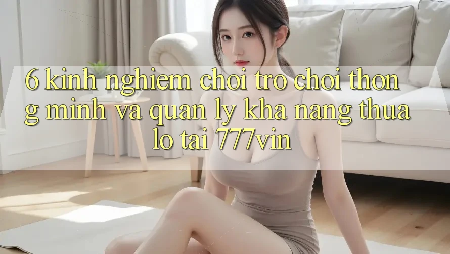 6. Kinh nghiệm Chơi Trò chơi Thông Minh Và Quản Lý Khả năng thua lỗ Tại 777vin
