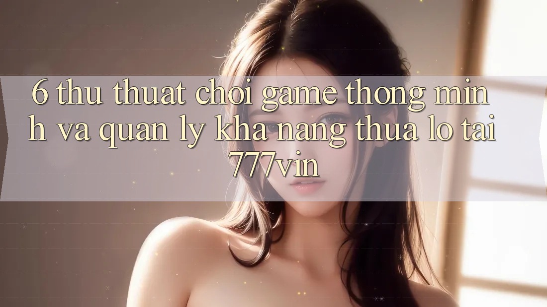 6. Thủ thuật Chơi Game Thông Minh Và Quản Lý Khả năng thua lỗ Tại 777vin