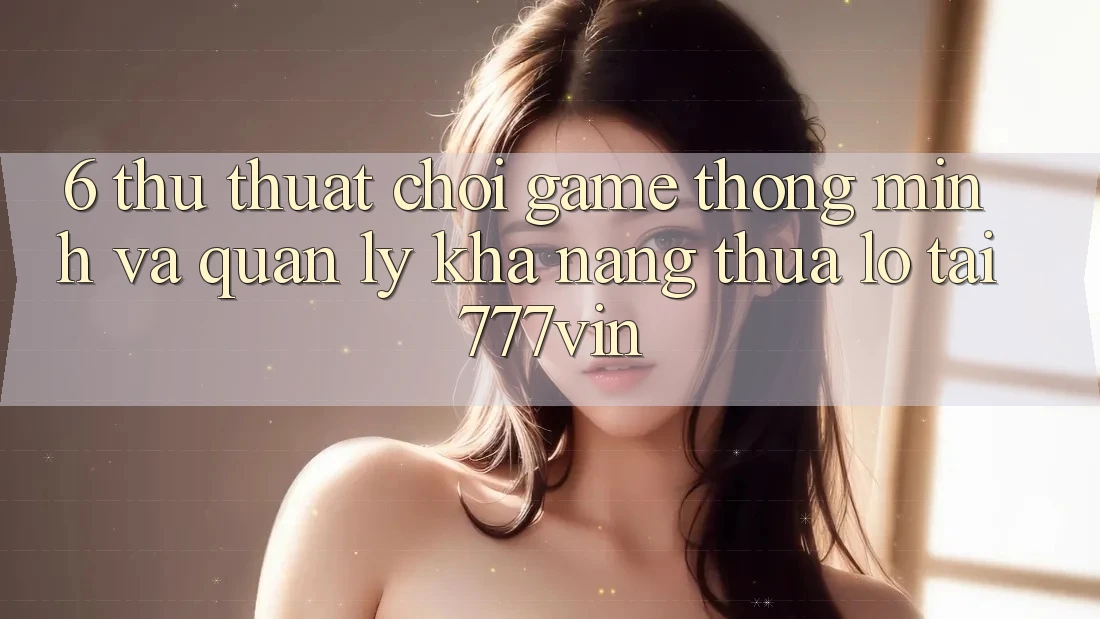 6. Thủ thuật Chơi Game Thông Minh Và Quản Lý Khả năng thua lỗ Tại 777vin