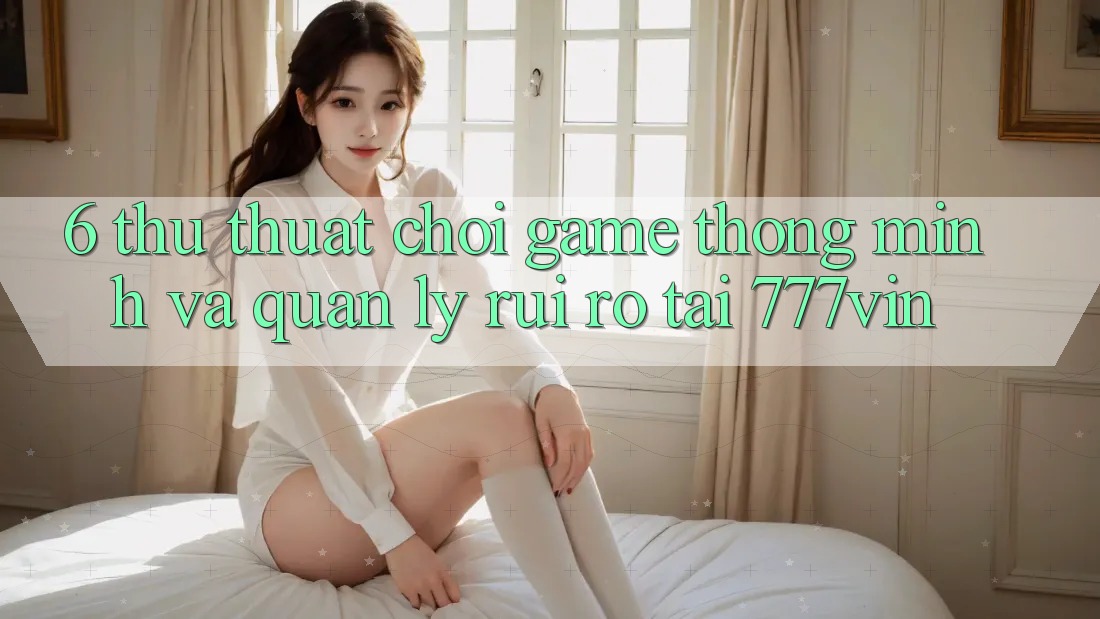 6. Thủ thuật Chơi Game Thông Minh Và Quản Lý Rủi Ro Tại 777vin
