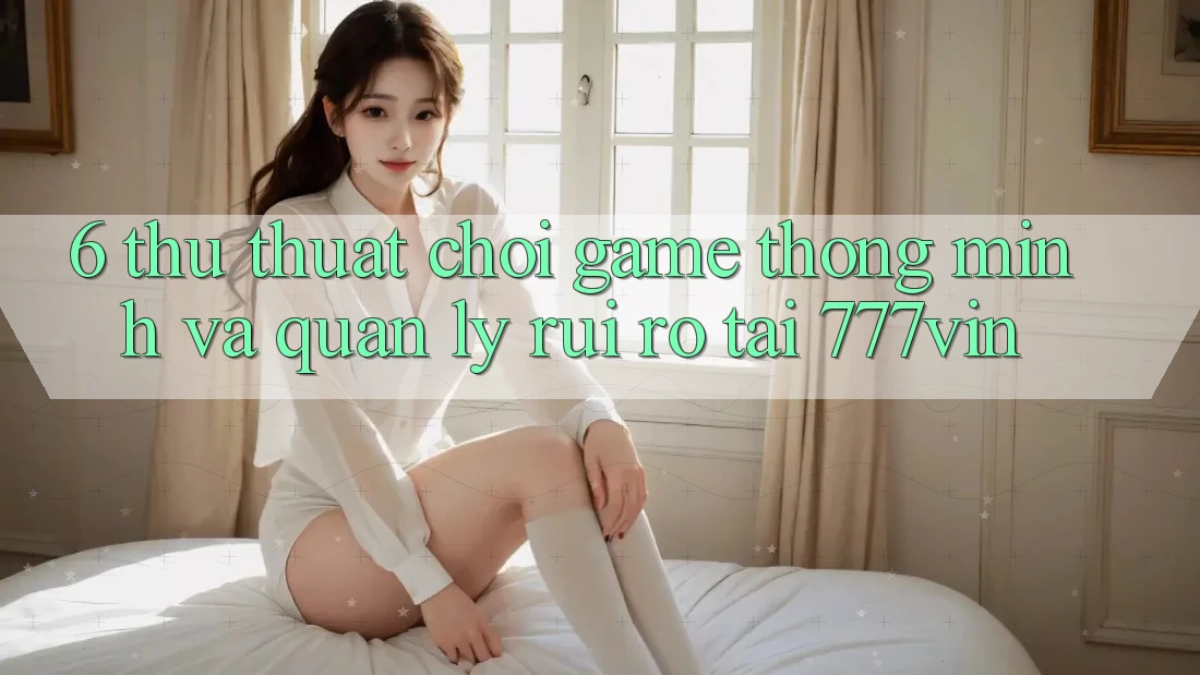 6. Thủ thuật Chơi Game Thông Minh Và Quản Lý Rủi Ro Tại 777vin