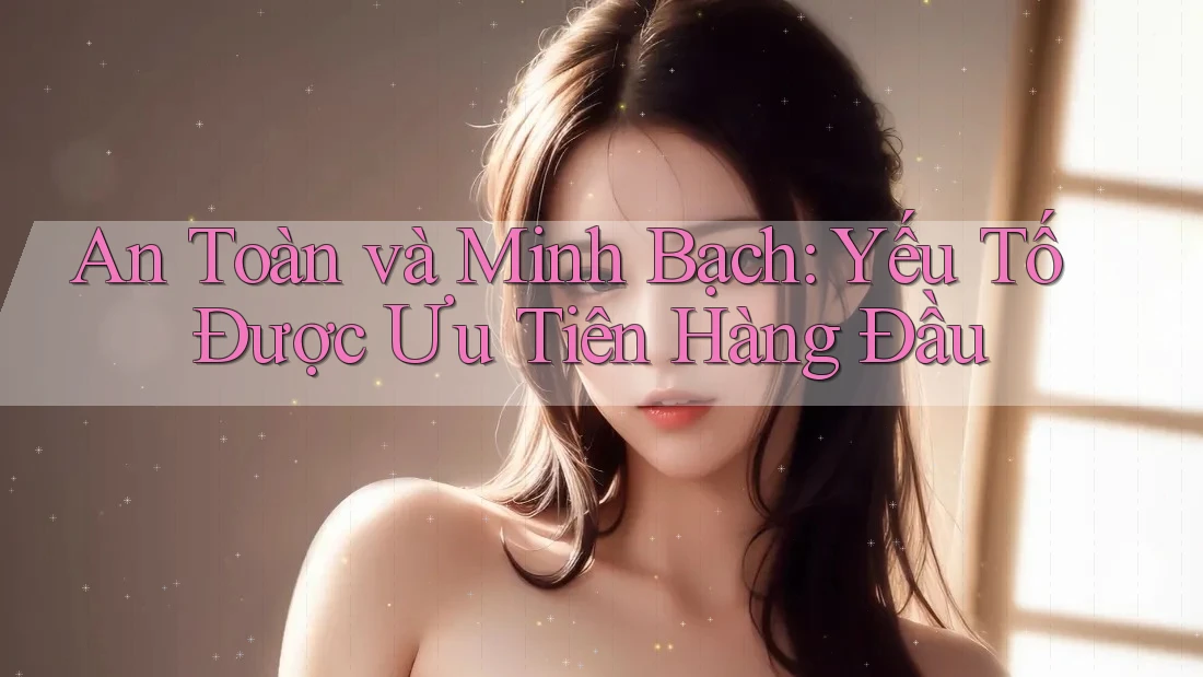 An Toàn và Minh Bạch: Yếu Tố Được Ưu Tiên Hàng Đầu