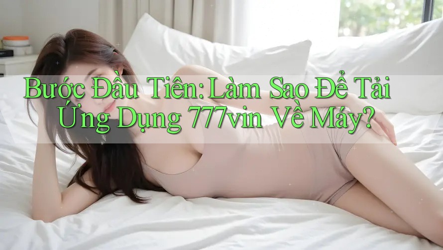 Bước Đầu Tiên: Làm Sao Để Tải Ứng Dụng 777vin Về Máy?