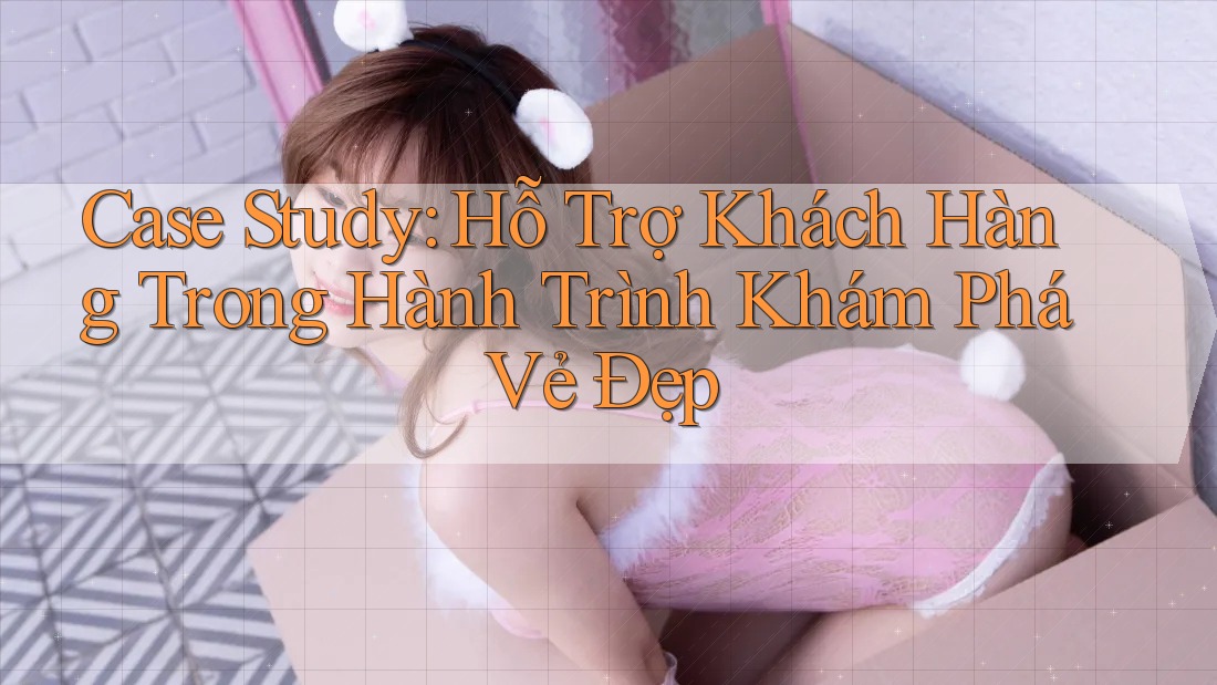 Case Study: Hỗ Trợ Khách Hàng Trong Hành Trình Khám Phá Vẻ Đẹp Case Study: Hỗ Trợ Khách Hàng Trong Hành Trình Khám Phá Vẻ Đẹp