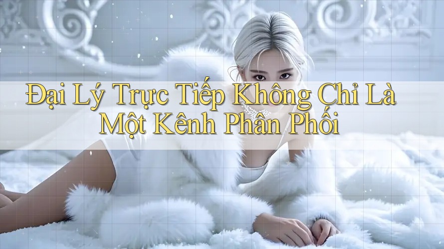 Đại Lý Trực Tiếp Không Chỉ Là Một Kênh Phân Phối